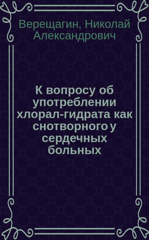 К вопросу об употреблении хлорал-гидрата как снотворного у сердечных больных : Дис. на степ. д-ра мед. Н.А. Верещагина