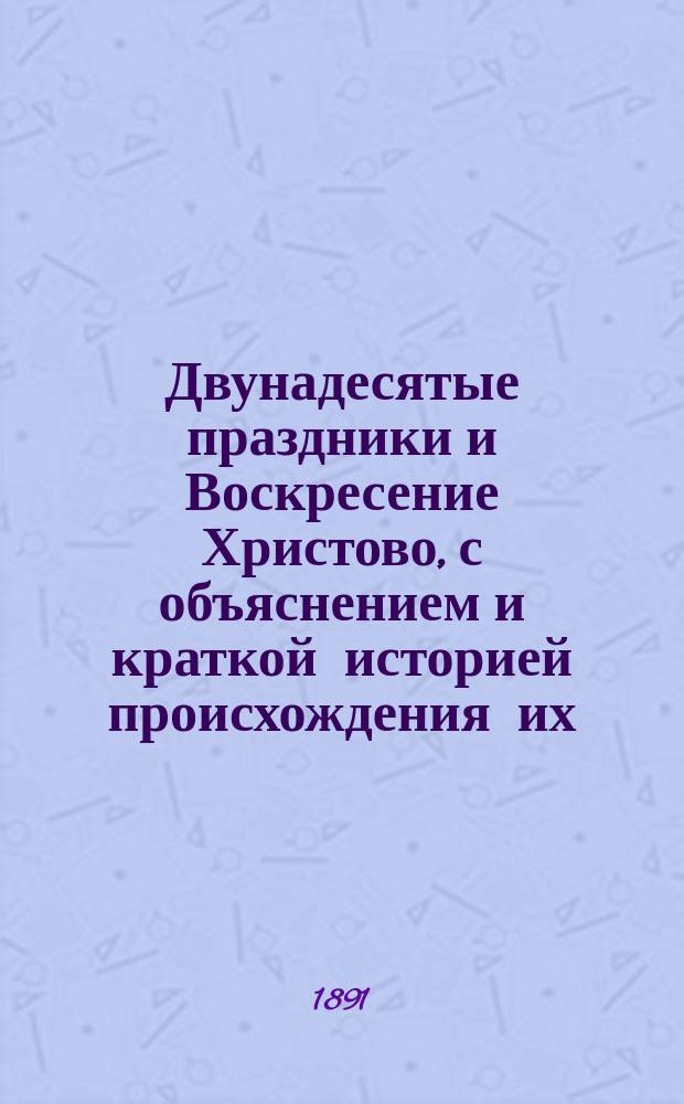 Двунадесятые праздники и Воскресение Христово, с объяснением и краткой историей происхождения их : Изображения праздников сделаны по св. иконам находящимся в Кафедр. Храме Христа Спасителя в Москве