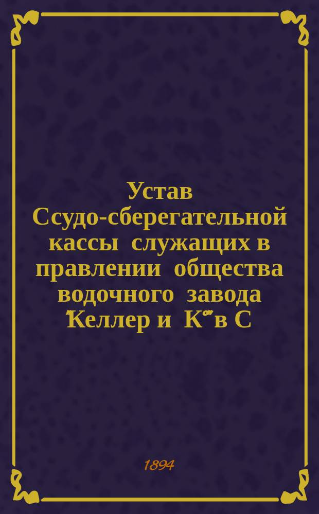 Устав Ссудо-сберегательной кассы служащих в правлении общества водочного завода "Келлер и К°" в С.-Петербурге : Утв. 9 авг. 1894 г.