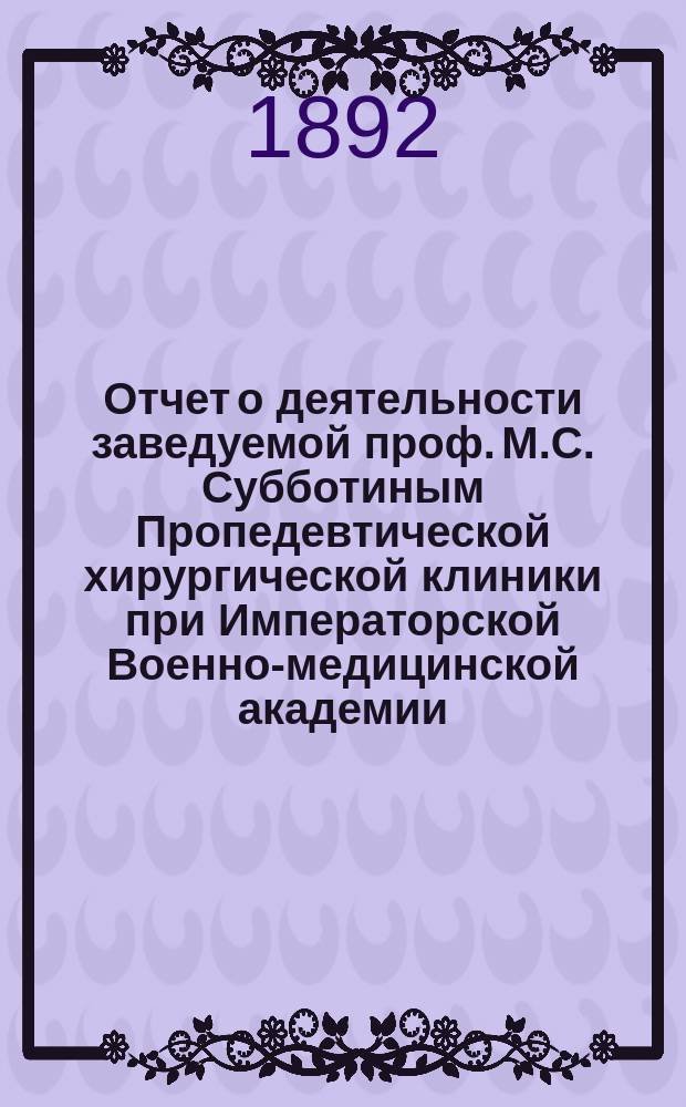 Отчет о деятельности заведуемой проф. М.С. Субботиным Пропедевтической хирургической клиники при Императорской Военно-медицинской академии... ... за 1891-1892 год
