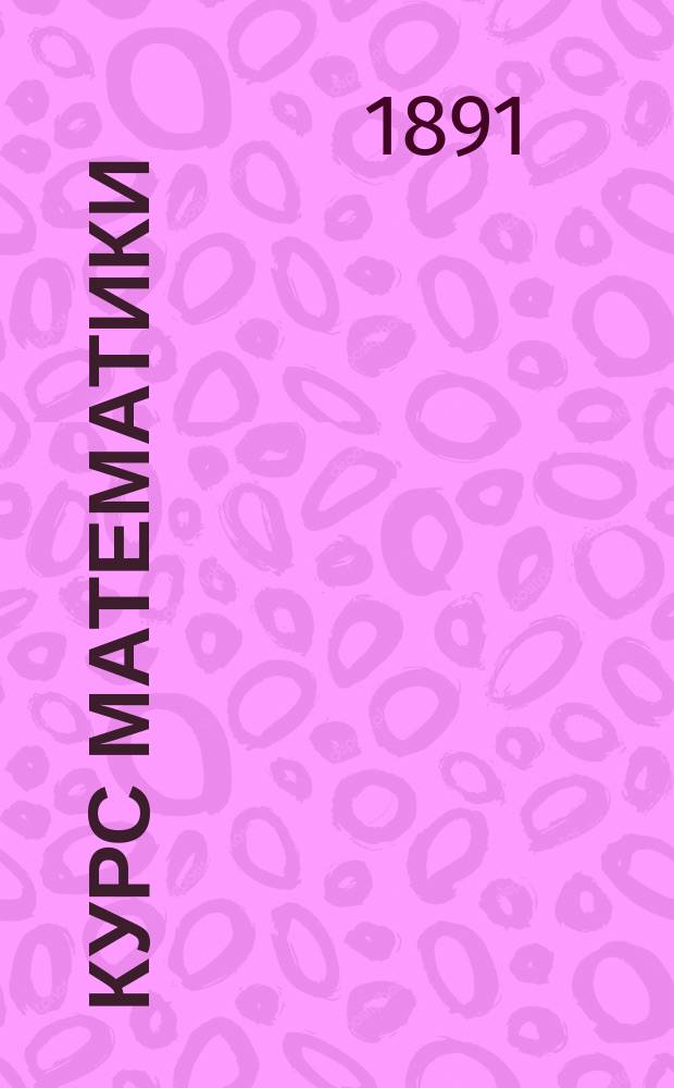 Курс математики : Чит. в 1891/2 учеб. г. : С прил. примеров и задач для упражнения. Ч. 1-2