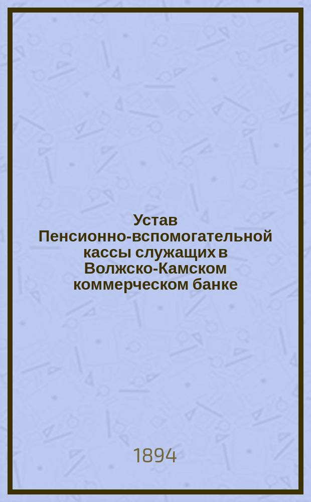Устав Пенсионно-вспомогательной кассы служащих в Волжско-Камском коммерческом банке : Утв. 25 мая 1891 г.