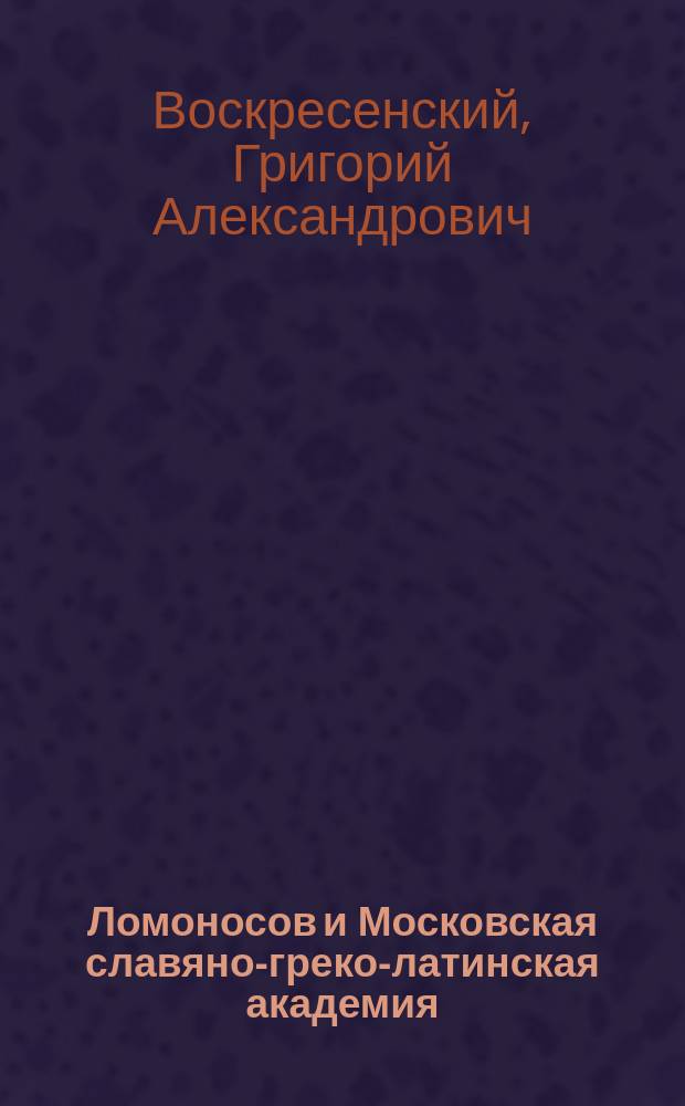 Ломоносов и Московская славяно-греко-латинская академия : (К стодвадцатипятилетней годовщине Ломоносова) : Речь, произнесенная на публичном акте Моск. духовной акад. 1 окт. 1890 г. экстраорд. проф. Г. Воскресенским