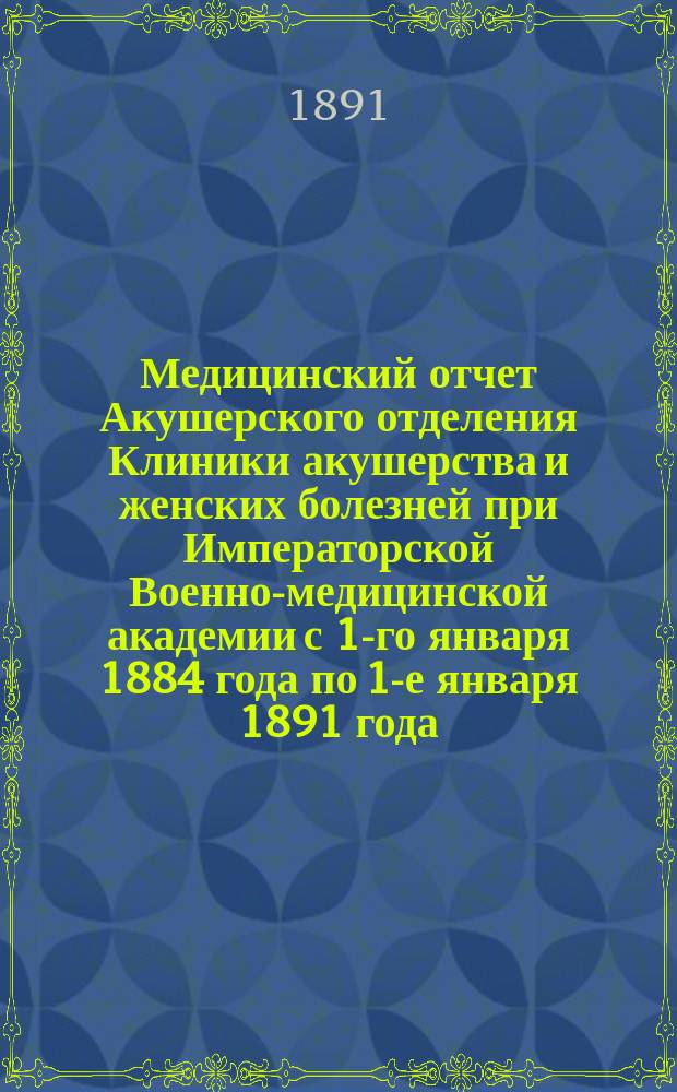 Медицинский отчет Акушерского отделения Клиники акушерства и женских болезней при Императорской Военно-медицинской академии с 1-го января 1884 года по 1-е января 1891 года : Дис. на степ. д-ра мед. лекаря Исидора Воффа орд. Акушерско-гинекол. клиники проф. К.Ф. Славянского