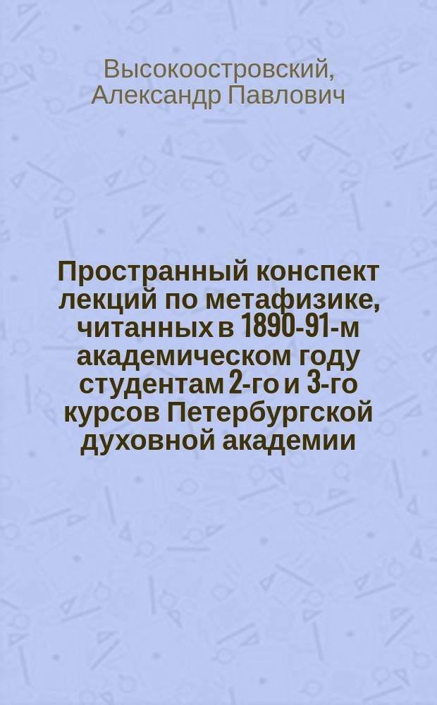 Пространный конспект лекций по метафизике, читанных в 1890-91-м академическом году студентам 2-го и 3-го курсов Петербургской духовной академии, и. д. доцента А.П. Высокоостровским