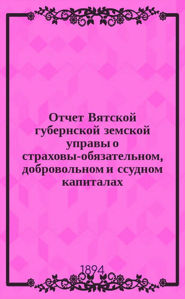 Отчет Вятской губернской земской управы о страховых- обязательном, добровольном и ссудном капиталах... за 1893 год