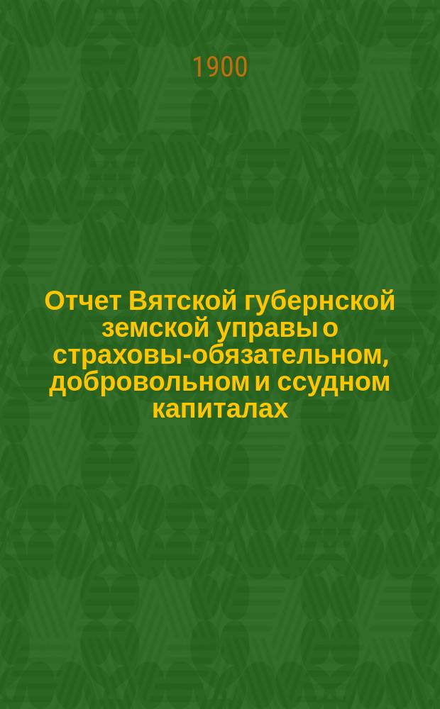 Отчет Вятской губернской земской управы о страховых- обязательном, добровольном и ссудном капиталах... за 1899 год