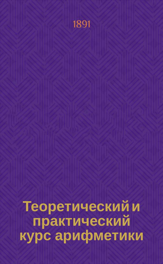 Теоретический и практический курс арифметики : Учеб. для сред. учеб. заведений, гор. уезд. уч-щ. Ч. 2 : Отношения, пропорции, тройные правила и дополнительный отдел для старших классов средних учебных заведений