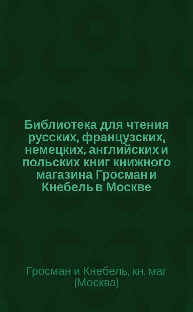 Библиотека для чтения русских, французских, немецких, английских и польских книг книжного магазина Гросман и Кнебель в Москве : Каталог