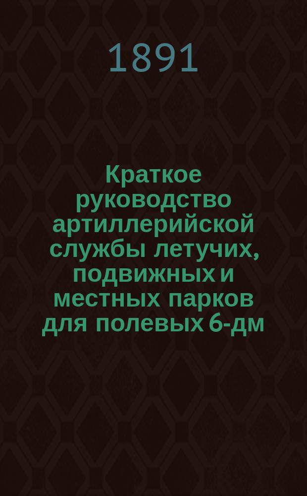 Краткое руководство артиллерийской службы летучих, подвижных и местных парков для полевых 6-дм. мортир. Ч. 1 : Принадлежность, запасные части, материалы, инструмент: мастерской, шанцевый, лабораторный, амуниция летучих и подвижных парков