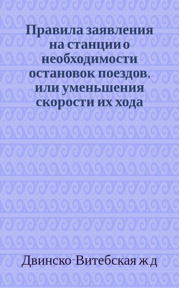 Правила заявления на станции о необходимости остановок поездов, или уменьшения скорости их хода, или же других мер предосторожности, о прекращении надобности в этих мерах и о предупреждениях о том паровозных и поездных бригад : Сост. в развитие § 53 пункта е правил содержания и охранения ж. д. и § 105 правил движения вследствие циркуляра Деп. жел. дор. от 31 мая 1890 г. за № 6197