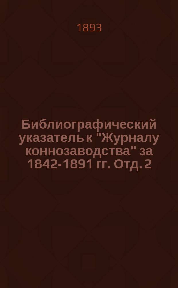 Библиографический указатель к "Журналу коннозаводства" за 1842-1891 гг. Отд. 2 : Систематическая роспись статей "Журнала коннозаводства" за 1842-1891 гг. ; Отд. 3. Алфавитный список авторов, переводчиков и других лиц, имена коих встречаются в "Журнале коннозаводства" за 1842-1891 гг.