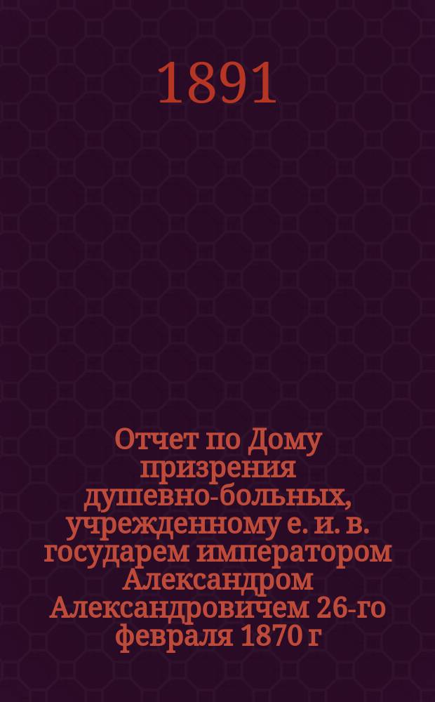 Отчет по Дому призрения душевно-больных, учрежденному е. и. в. государем императором Александром Александровичем 26-го февраля 1870 г... за 1890 г.