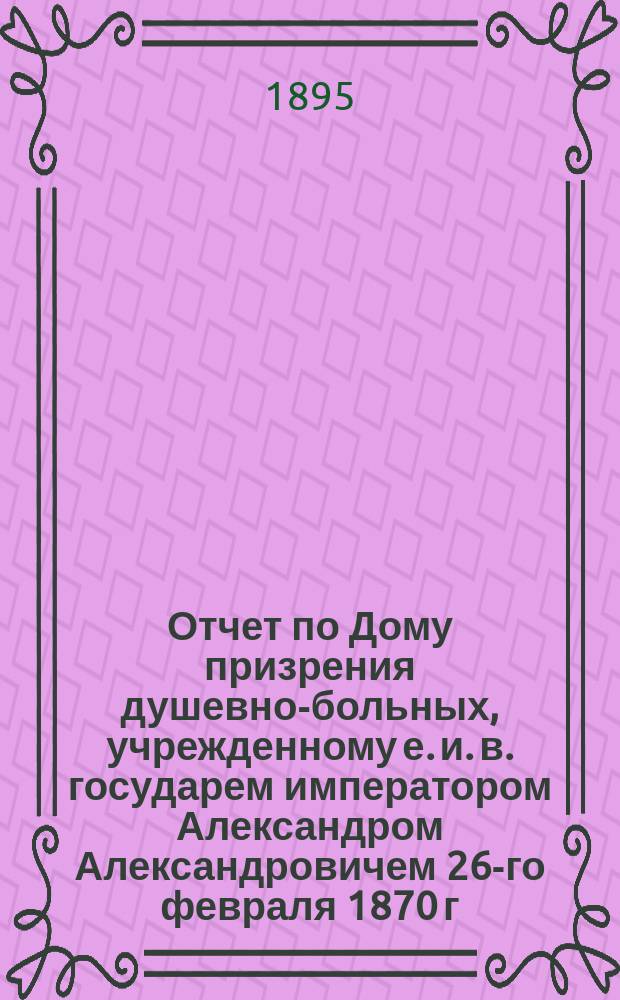Отчет по Дому призрения душевно-больных, учрежденному е. и. в. государем императором Александром Александровичем 26-го февраля 1870 г... за 1894 г.
