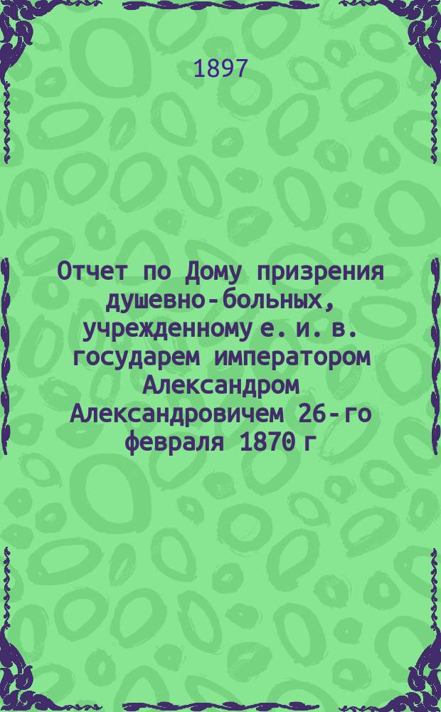 Отчет по Дому призрения душевно-больных, учрежденному е. и. в. государем императором Александром Александровичем 26-го февраля 1870 г... за 1896 г.