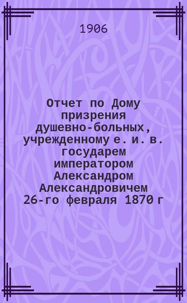 Отчет по Дому призрения душевно-больных, учрежденному е. и. в. государем императором Александром Александровичем 26-го февраля 1870 г... за 1905 г.