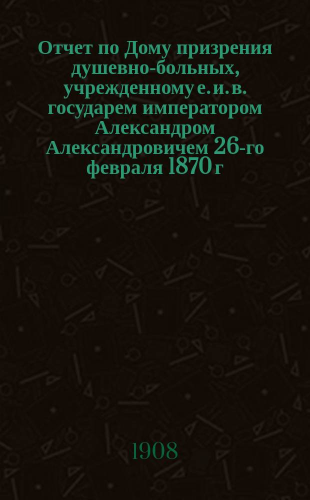 Отчет по Дому призрения душевно-больных, учрежденному е. и. в. государем императором Александром Александровичем 26-го февраля 1870 г... за 1907 г.