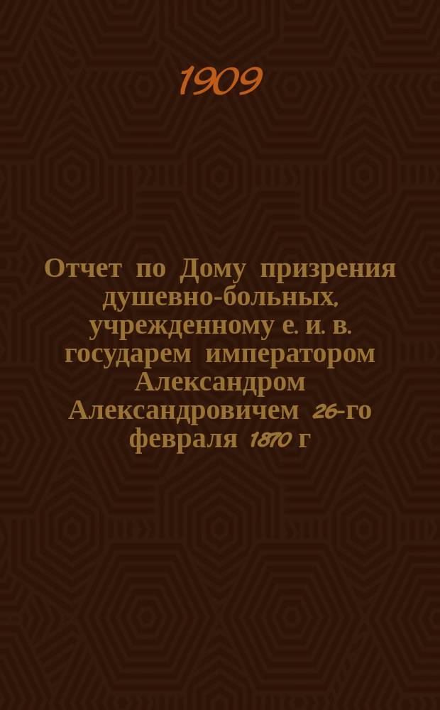 Отчет по Дому призрения душевно-больных, учрежденному е. и. в. государем императором Александром Александровичем 26-го февраля 1870 г... за 1908 г.