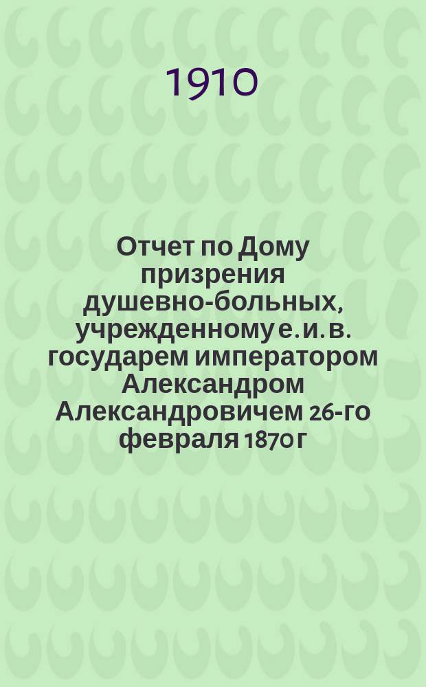 Отчет по Дому призрения душевно-больных, учрежденному е. и. в. государем императором Александром Александровичем 26-го февраля 1870 г... за 1909 год