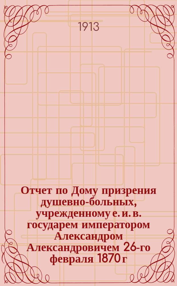 Отчет по Дому призрения душевно-больных, учрежденному е. и. в. государем императором Александром Александровичем 26-го февраля 1870 г... за 1912 г.