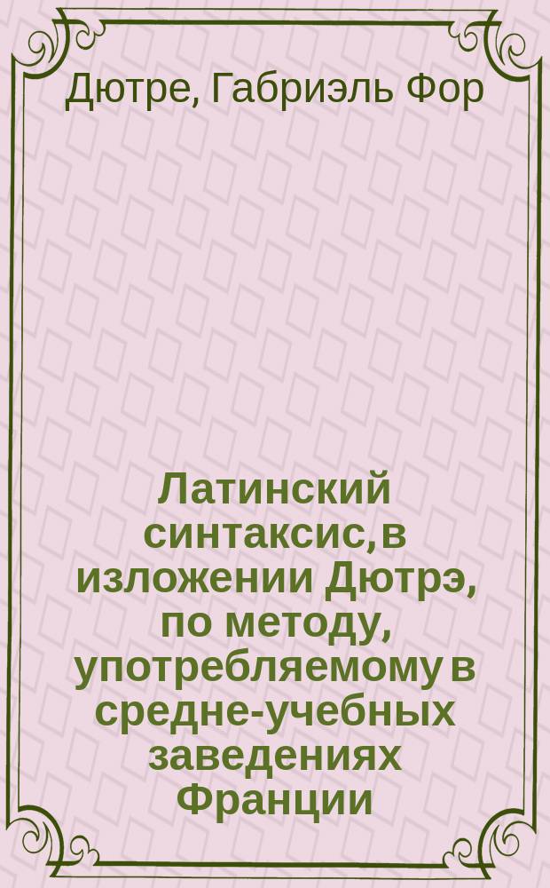 Латинский синтаксис, в изложении Дютрэ, по методу, употребляемому в средне-учебных заведениях Франции, изменениями применительно к русскому языку, перевел с французского преподаватель И. Сербов