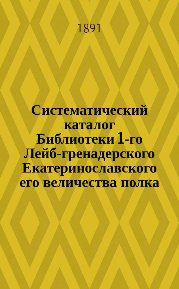 Систематический каталог Библиотеки 1-го Лейб-гренадерского Екатеринославского его величества полка : Сост. по 6-е марта 1891 г.
