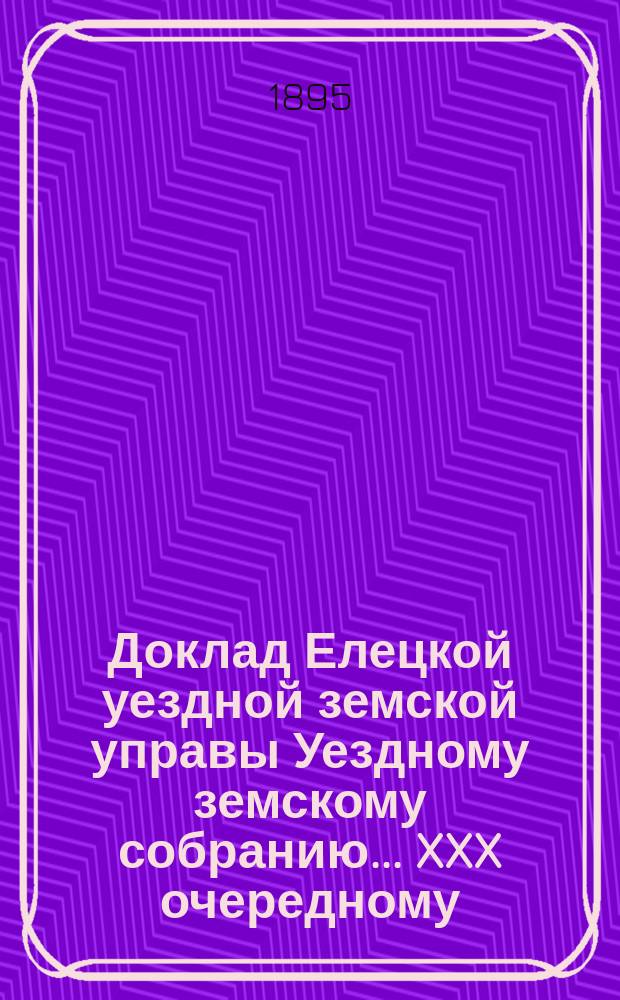 Доклад Елецкой уездной земской управы [Уездному земскому собранию]... ... XXX очередному : По вопросу о применении высочайшего повеления 1 июня 1895 года об освобождении земских учреждений с 1 января 1895 года от платежа казне пособия на содержание преобразованных по закону 12 июня 1889 года мировых судебных и по крестьянским делам учреждений [и др. доклады