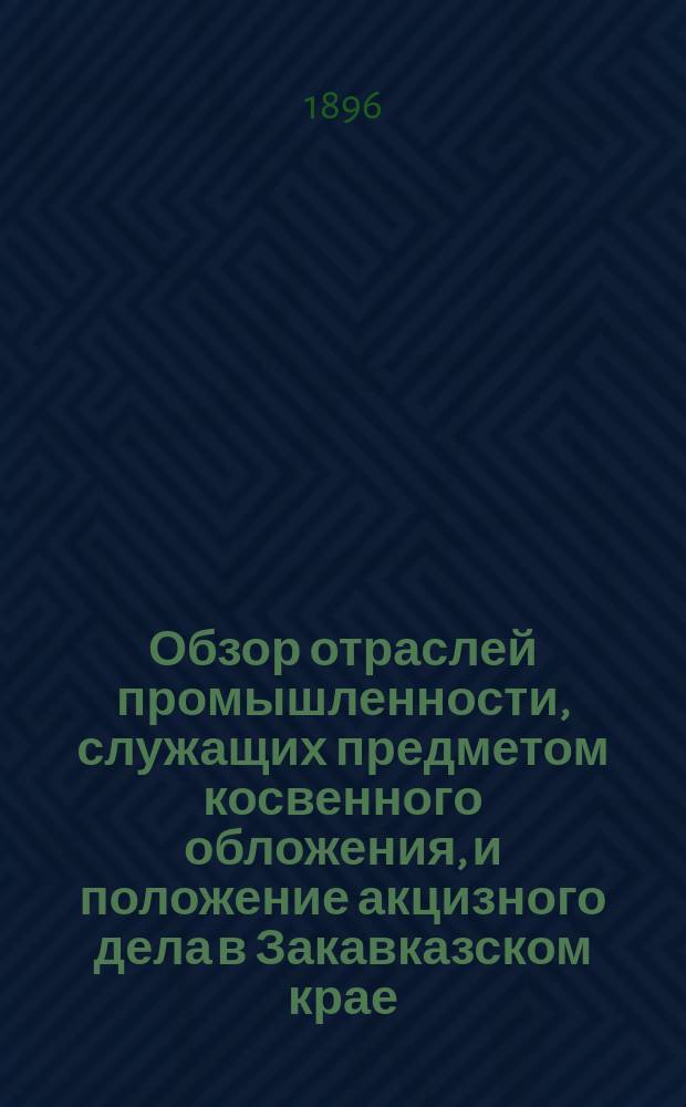 Обзор отраслей промышленности, служащих предметом косвенного обложения, и положение акцизного дела в Закавказском крае.. : Отчет по Закавк. акциз. упр. за 1894 год