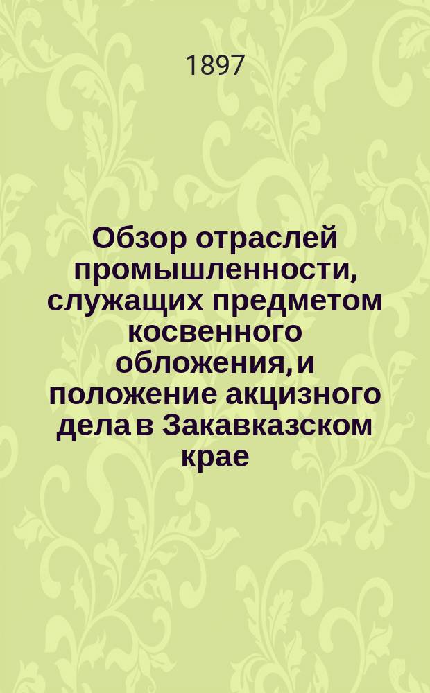 Обзор отраслей промышленности, служащих предметом косвенного обложения, и положение акцизного дела в Закавказском крае.. : Отчет по Закавк. акциз. упр. за 1896 год