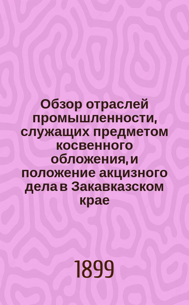 Обзор отраслей промышленности, служащих предметом косвенного обложения, и положение акцизного дела в Закавказском крае.. : Отчет по Закавк. акциз. упр. за 1898 год