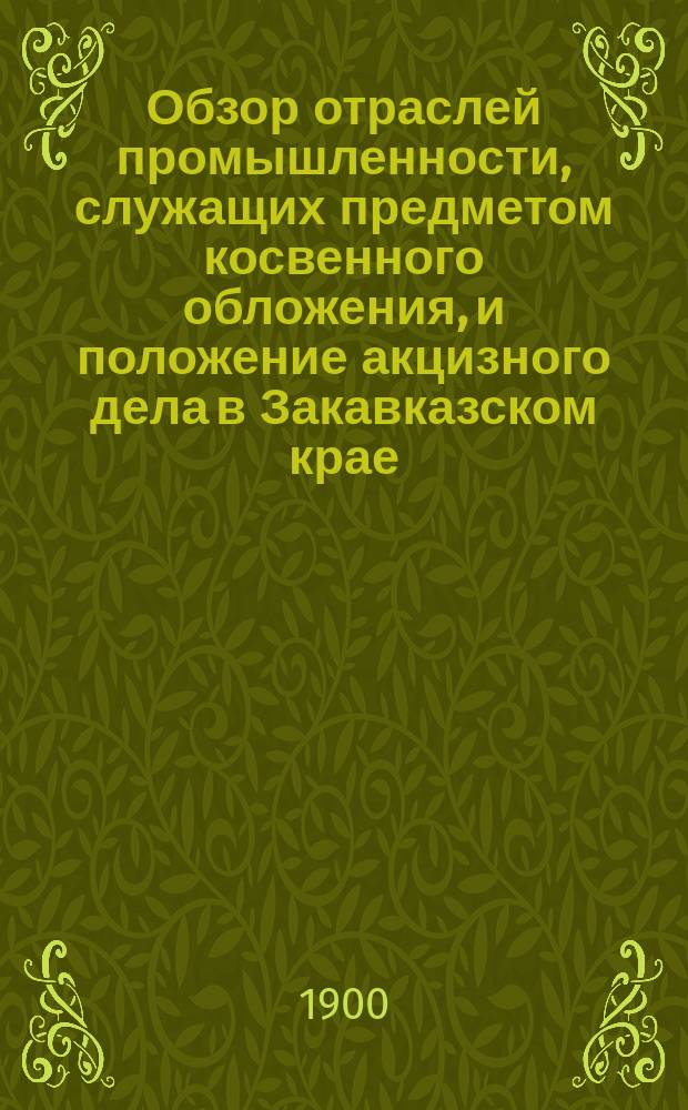 Обзор отраслей промышленности, служащих предметом косвенного обложения, и положение акцизного дела в Закавказском крае.. : Отчет по Закавк. акциз. упр. в 1899 году
