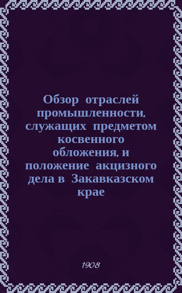 Обзор отраслей промышленности, служащих предметом косвенного обложения, и положение акцизного дела в Закавказском крае.. : Отчет по Закавк. акциз. упр. за 1907 год