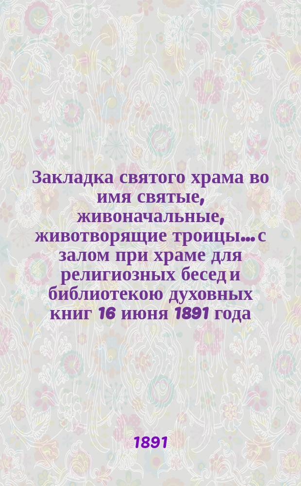 Закладка святого храма во имя святые, живоначальные, животворящие троицы... с залом при храме для религиозных бесед и библиотекою духовных книг 16 июня 1891 года