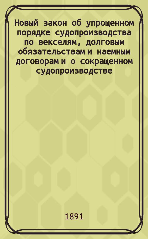 Новый закон об упрощенном порядке судопроизводства по векселям, долговым обязательствам и наемным договорам и о сокращенном судопроизводстве : С прил. образцов прошений, заявлений, жалоб и др. бумаг, подаваемых по делам, производящимся в упрощ. порядке судопроизводства в мировых и общ. судеб. установлениях, у зем. нач., гор. судей, уезд. чл. окр. судов и судеб. приставов; также указ. сроков
