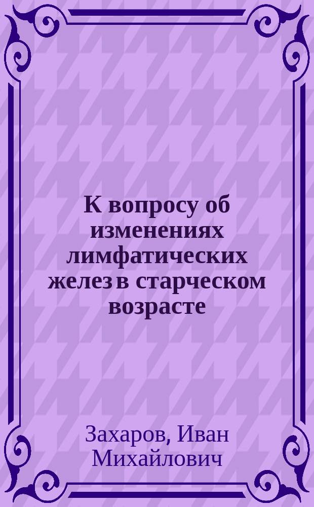 К вопросу об изменениях лимфатических желез в старческом возрасте : Дисс. на степень д-ра мед. И. Захарова