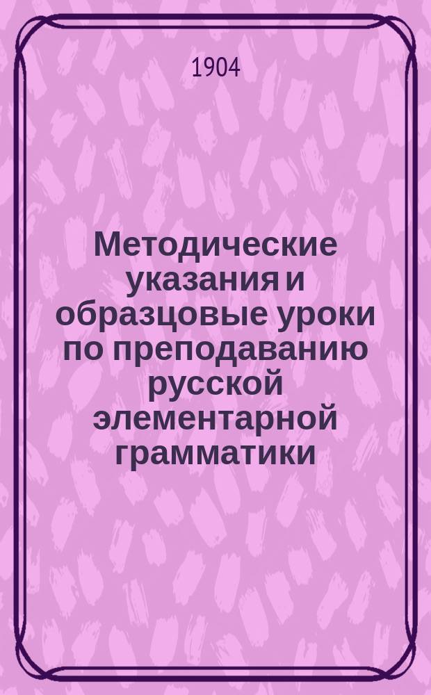 Методические указания и образцовые уроки по преподаванию русской элементарной грамматики : Свод метод. разъяснений и пример. граммат. уроков, разраб. известными рус. педагогами