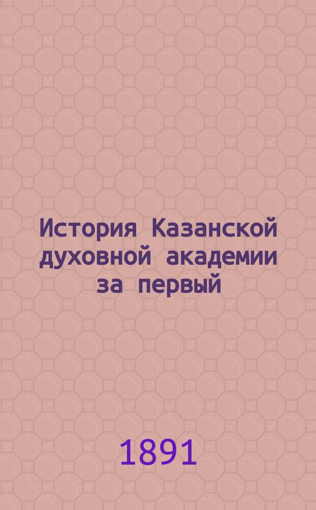 История Казанской духовной академии за первый (дореформенный) период ее существования (1842-1870 годы). [Вып. 1]