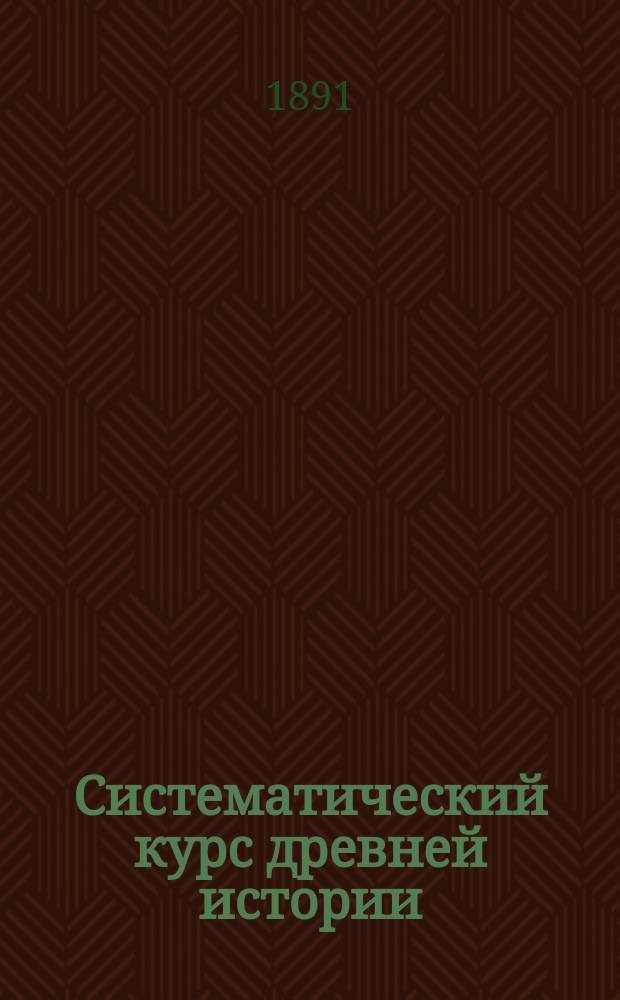 Систематический курс древней истории : Курса IV кл. муж. гимназий и прогимназий : (Сост. применительно к новому учеб. пл., утв. г. министром нар. пр. 20 июля 1890 г.)