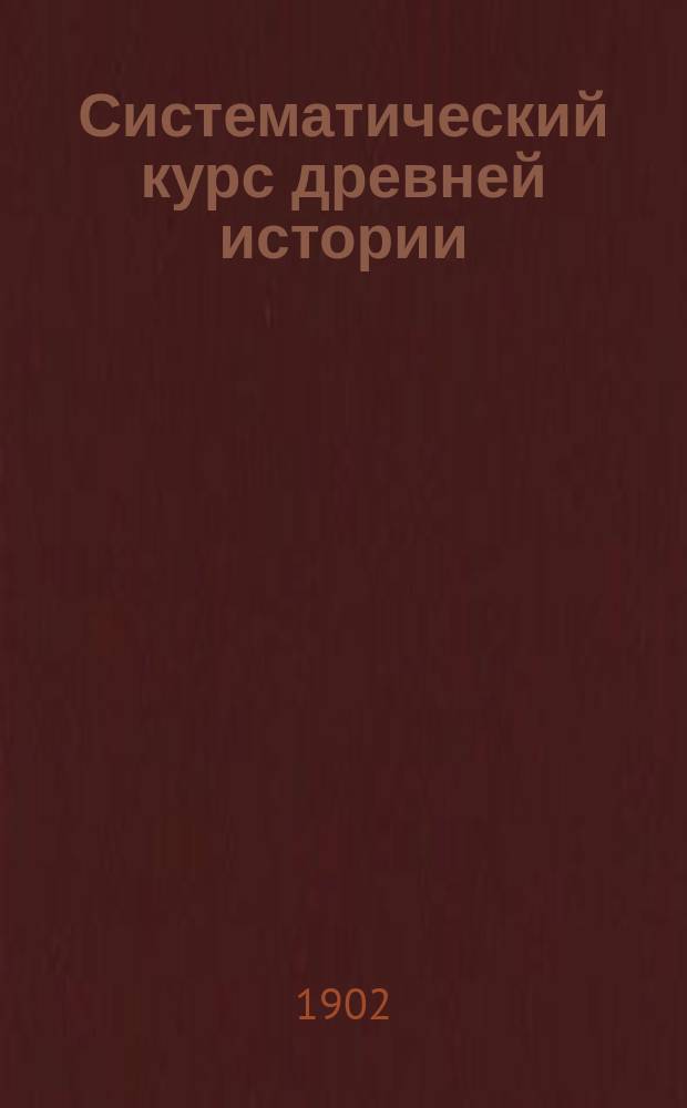 Систематический курс древней истории : Курс IV класса муж. и жен. гимназий и прогимназий : Сост. применительно к последним учебным планам