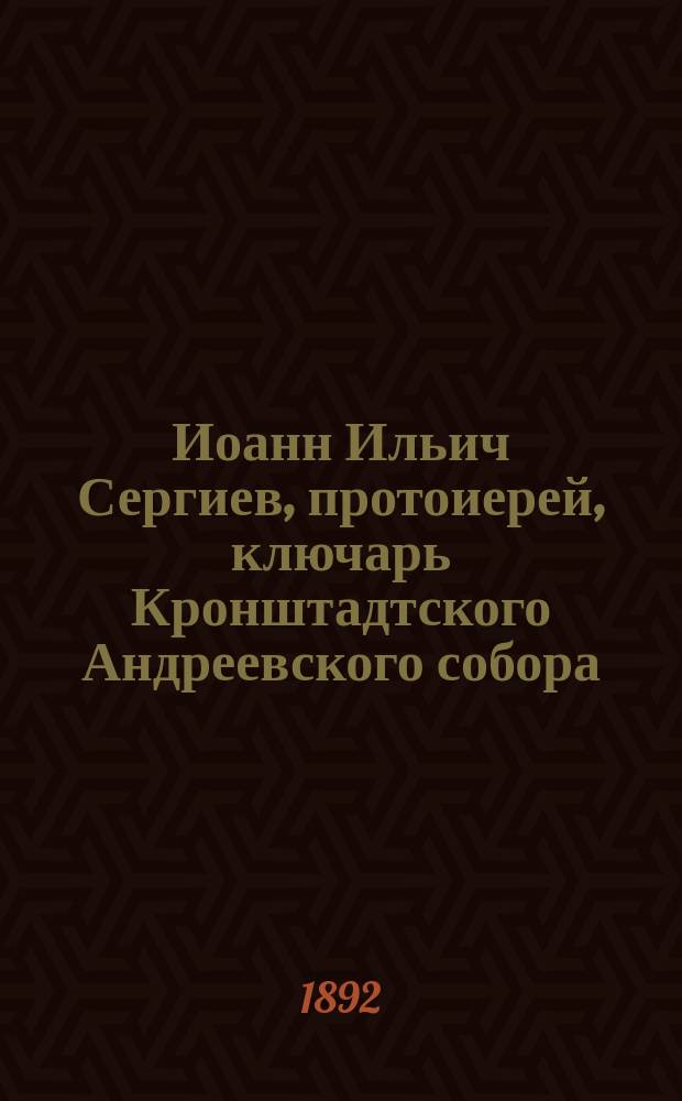 Иоанн Ильич Сергиев, протоиерей, ключарь Кронштадтского Андреевского собора : (Очерк жизни и деятельности)