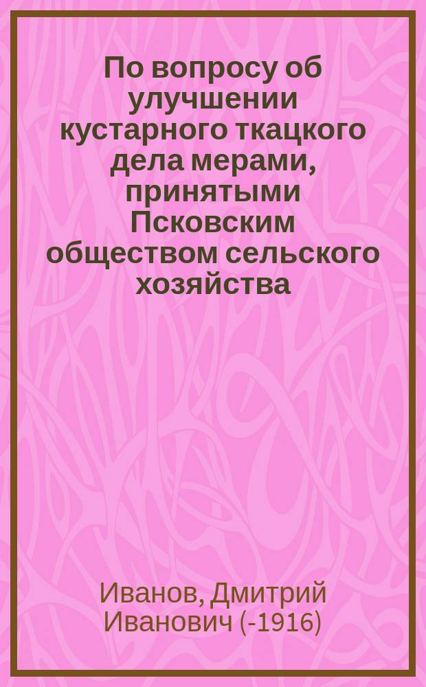 По вопросу об улучшении кустарного ткацкого дела мерами, принятыми Псковским обществом сельского хозяйства, совместно с Псковским уездным земством