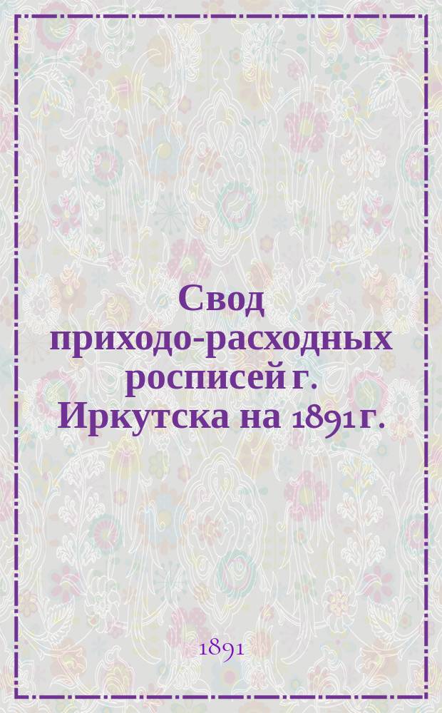 Свод приходо-расходных росписей г. Иркутска на 1891 г.