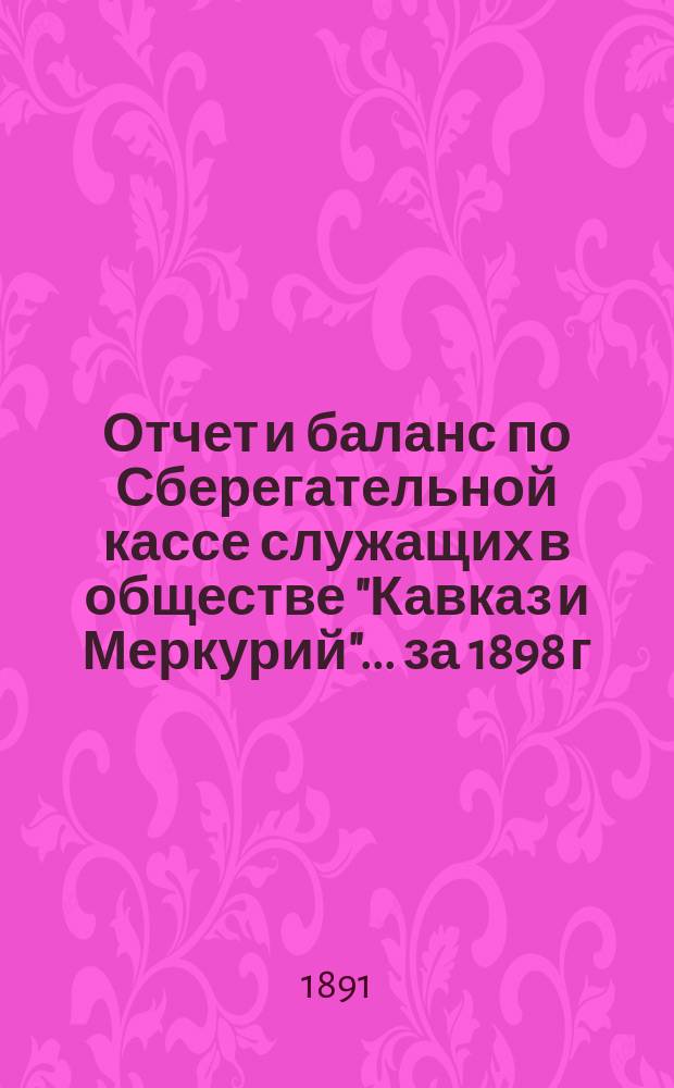 Отчет и баланс по Сберегательной кассе служащих в обществе "Кавказ и Меркурий"... ... за 1898 г.