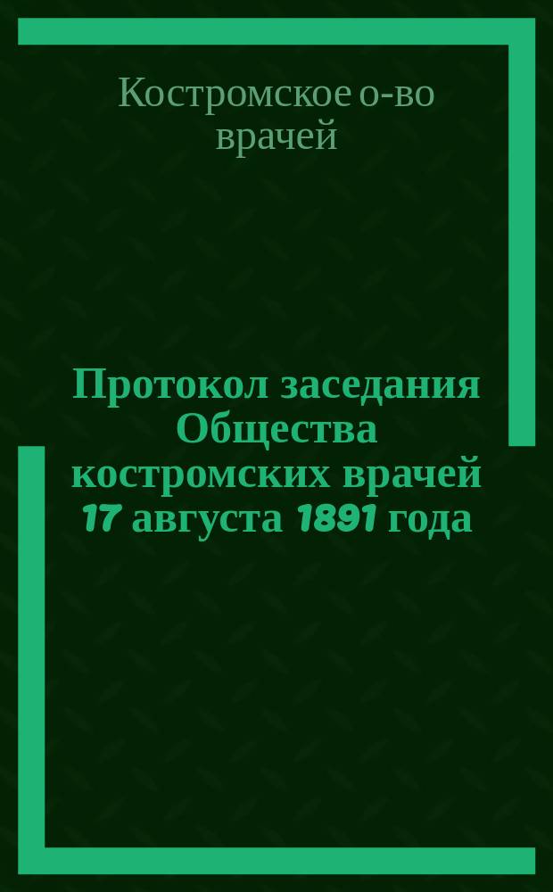 Протокол заседания Общества костромских врачей 17 августа 1891 года; Заболеваемость заразными болезнями в г. Костроме в августе 1891 года / Д. Брызгалов; Движение населения по Костромской губернии за июль 1891 года / Врач И. Иванов