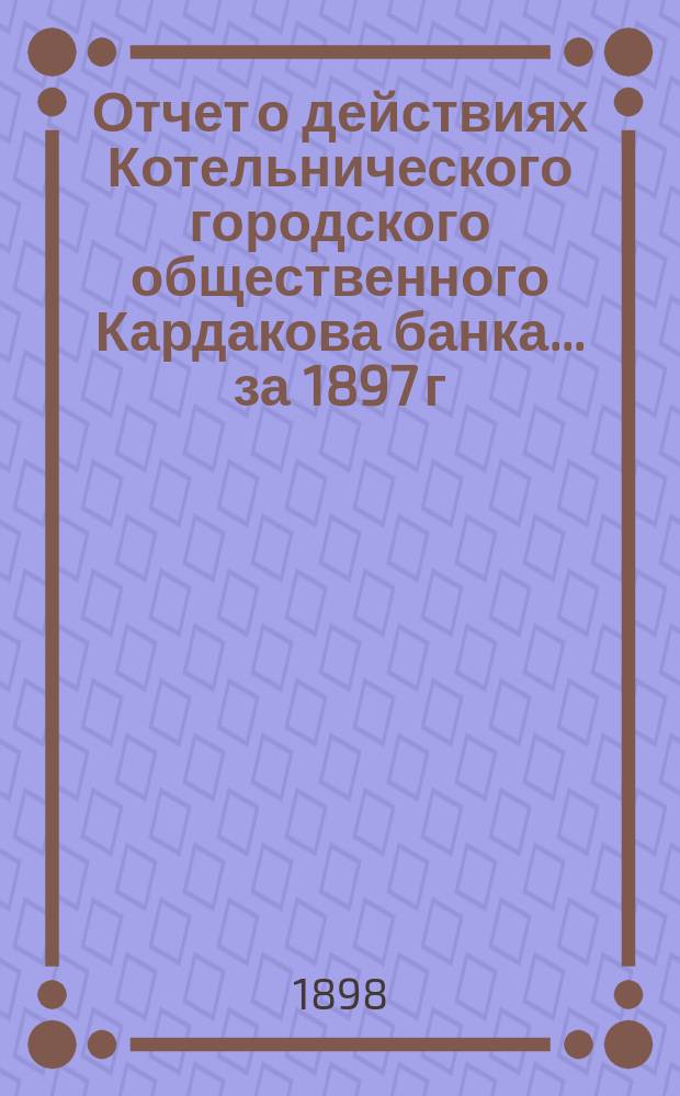 Отчет о действиях Котельнического городского общественного Кардакова банка... за 1897 г.