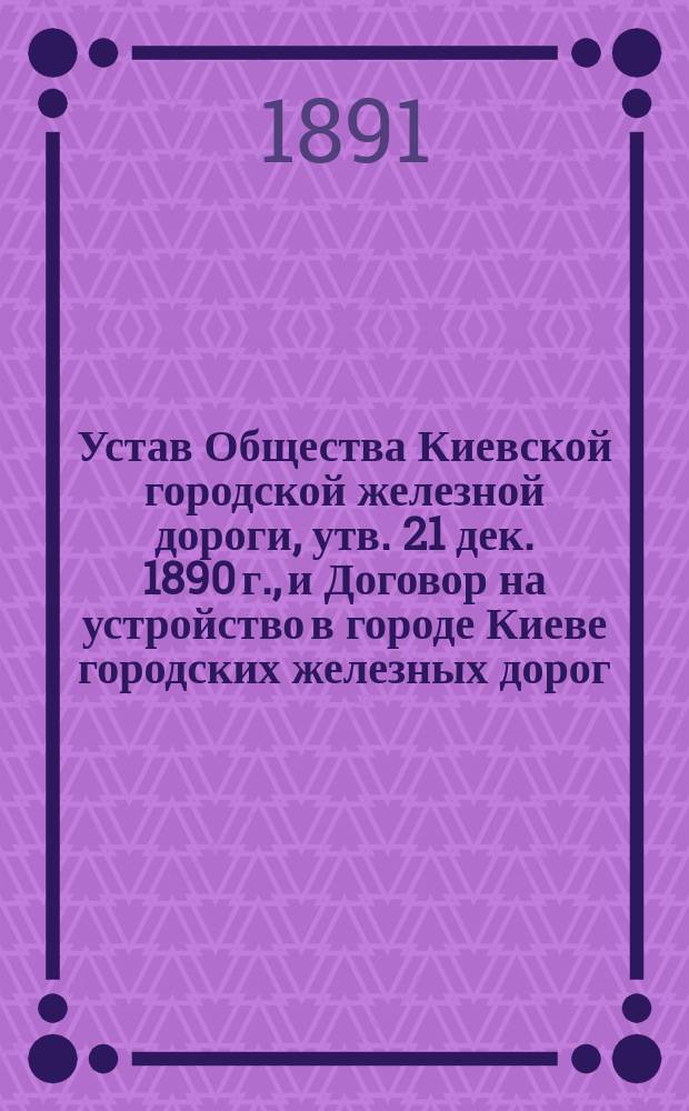 Устав Общества Киевской городской железной дороги, [утв. 21 дек. 1890 г.], и Договор на устройство в городе Киеве городских железных дорог, заключенный инженер генер.-майором А.Е. Струве с Киевской городской управой
