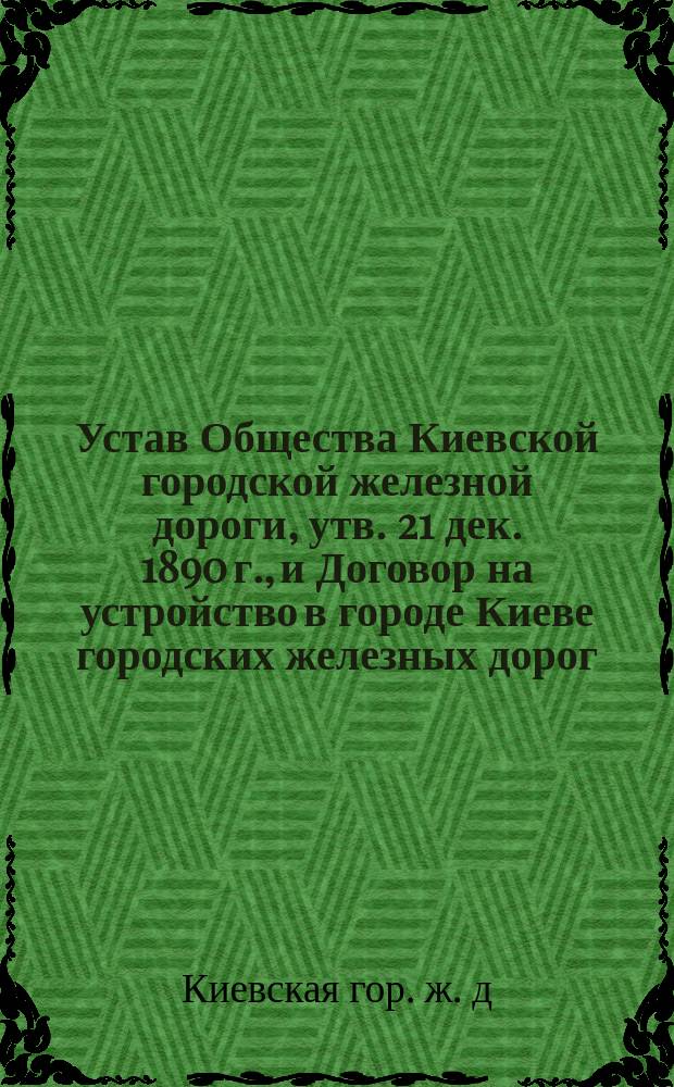 Устав Общества Киевской городской железной дороги, [утв. 21 дек. 1890 г.], и Договор на устройство в городе Киеве городских железных дорог, заключенный инженер генер.-майором А.Е. Струве с Киевской городской управой