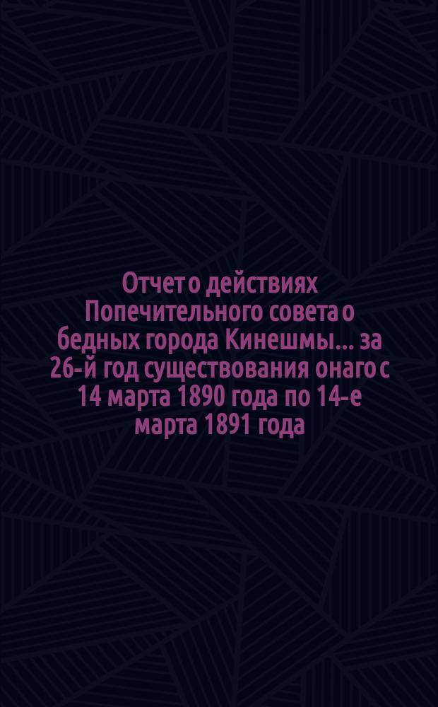 Отчет о действиях Попечительного совета о бедных города Кинешмы... ... за 26-й год существования онаго с 14 марта 1890 года по 14-е марта 1891 года