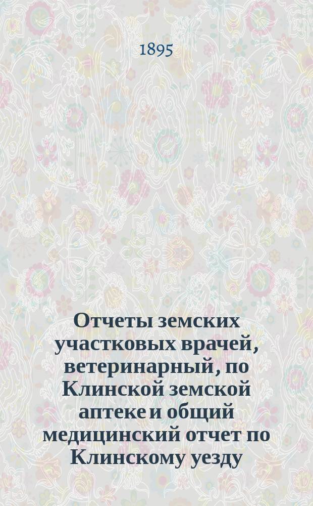 Отчеты земских участковых врачей, ветеринарный, по Клинской земской аптеке и общий медицинский отчет по Клинскому уезду... ... за 1893 год и 1-ю половину 1894 года