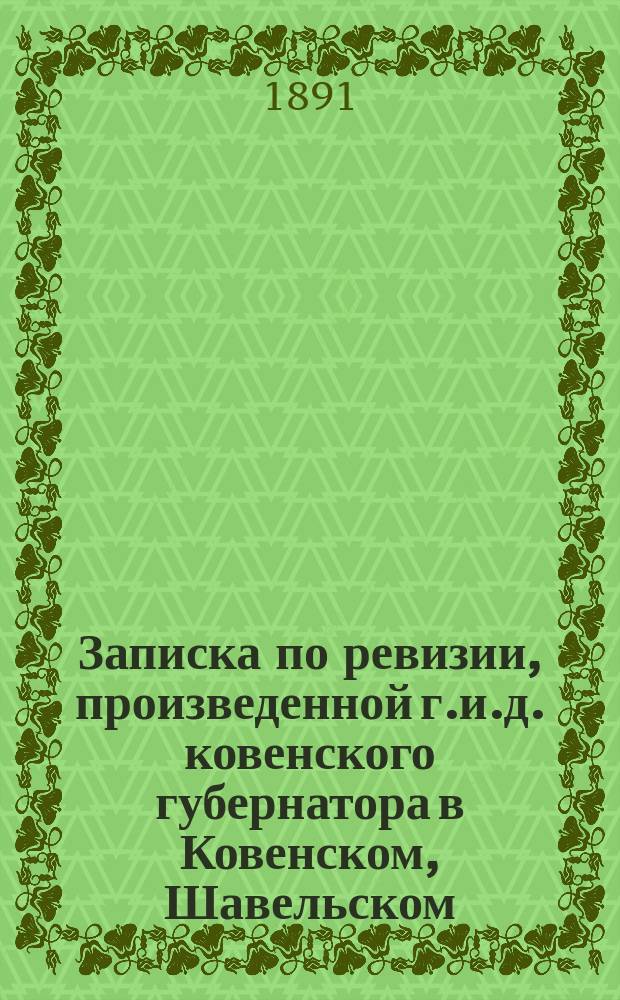 Записка по ревизии, произведенной г.и.д. ковенского губернатора в Ковенском, Шавельском, Тельшевском и Россиенском уездах с 27-го мая по 27-е июня 1891 года